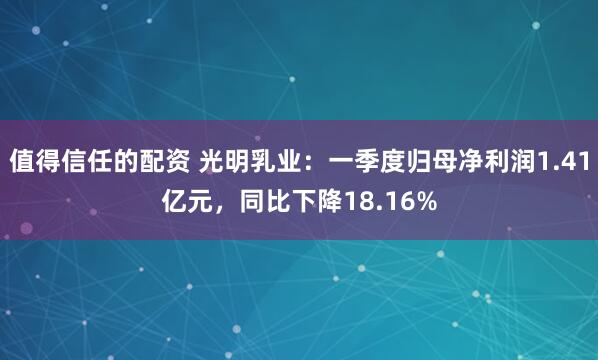值得信任的配资 光明乳业：一季度归母净利润1.41亿元，同比下降18.16%