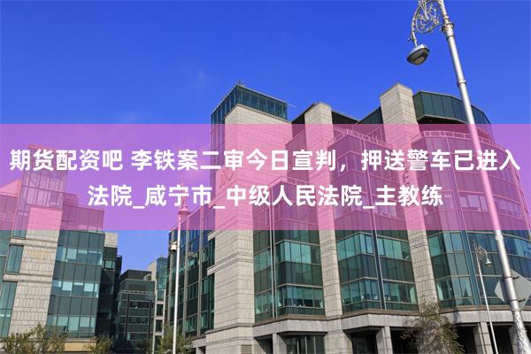 期货配资吧 李铁案二审今日宣判，押送警车已进入法院_咸宁市_中级人民法院_主教练