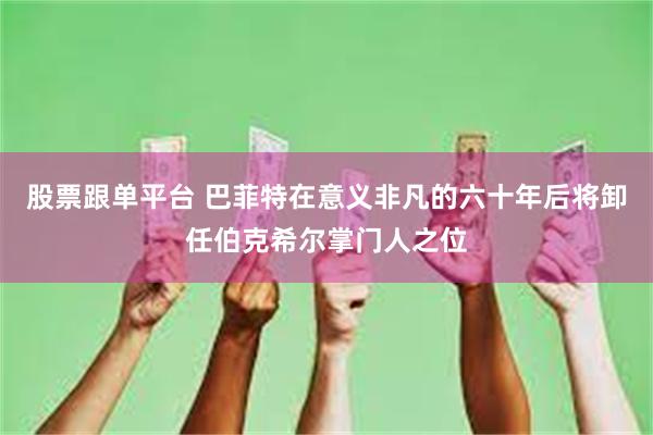 股票跟单平台 巴菲特在意义非凡的六十年后将卸任伯克希尔掌门人之位