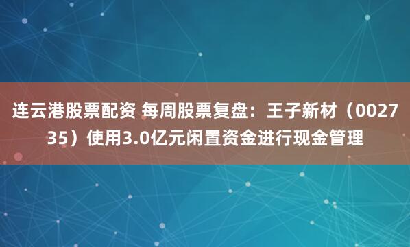连云港股票配资 每周股票复盘：王子新材（002735）使用3.0亿元闲置资金进行现金管理