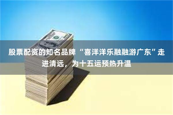 股票配资的知名品牌 “喜洋洋乐融融游广东”走进清远，为十五运预热升温
