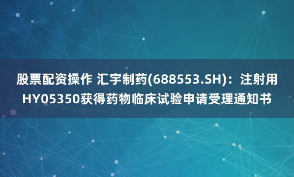 股票配资操作 汇宇制药(688553.SH)：注射用HY05350获得药物临床试验申请受理通知书