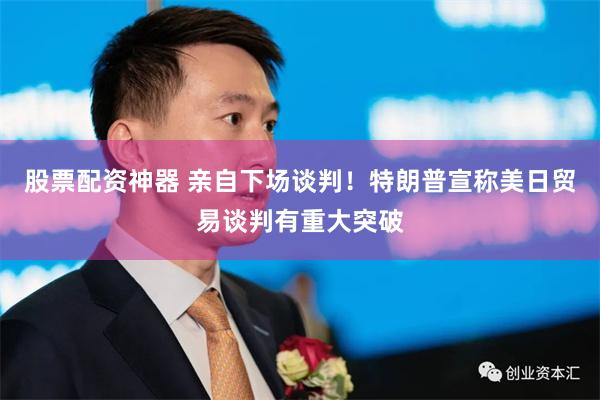 股票配资神器 亲自下场谈判！特朗普宣称美日贸易谈判有重大突破