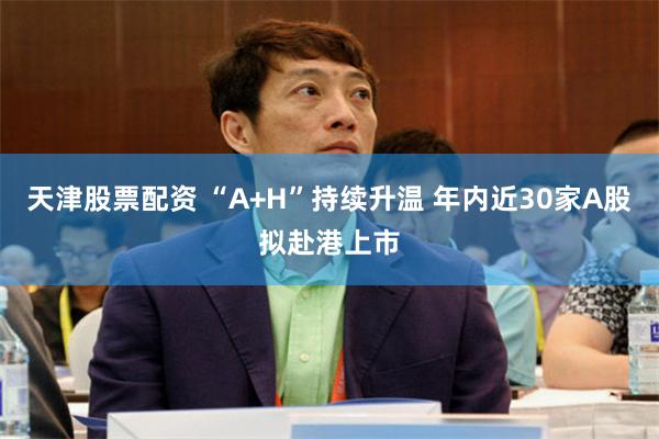 天津股票配资 “A+H”持续升温 年内近30家A股拟赴港上市