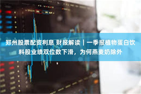 郑州股票配资利息 财报解读｜一季报植物蛋白饮料股业绩双位数下滑，为何燕麦奶除外