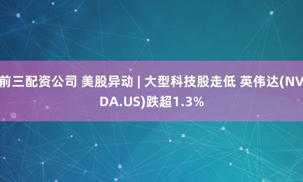 前三配资公司 美股异动 | 大型科技股走低 英伟达(NVDA.US)跌超1.3%