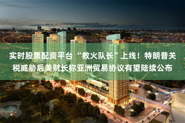 实时股票配资平台 “救火队长”上线！特朗普关税威胁后美财长称亚洲贸易协议有望陆续公布
