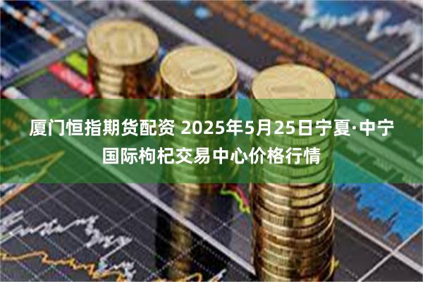 厦门恒指期货配资 2025年5月25日宁夏·中宁国际枸杞交易中心价格行情