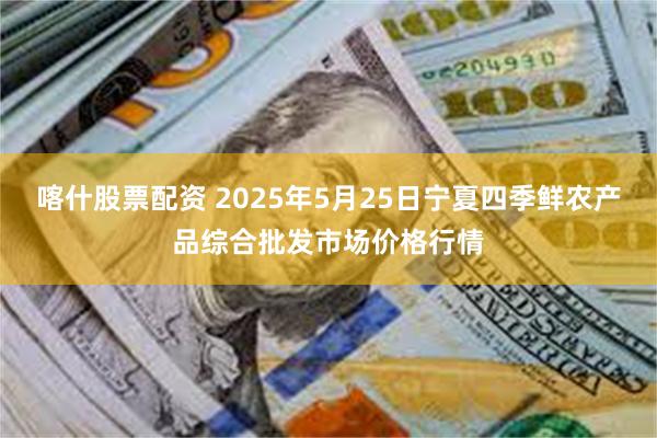 喀什股票配资 2025年5月25日宁夏四季鲜农产品综合批发市场价格行情