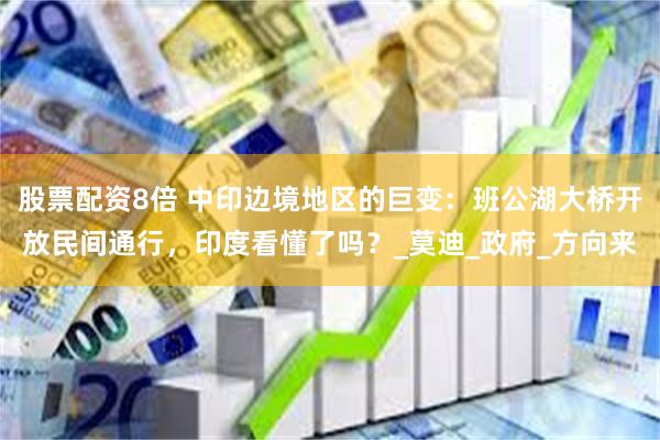 股票配资8倍 中印边境地区的巨变：班公湖大桥开放民间通行，印度看懂了吗？_莫迪_政府_方向来