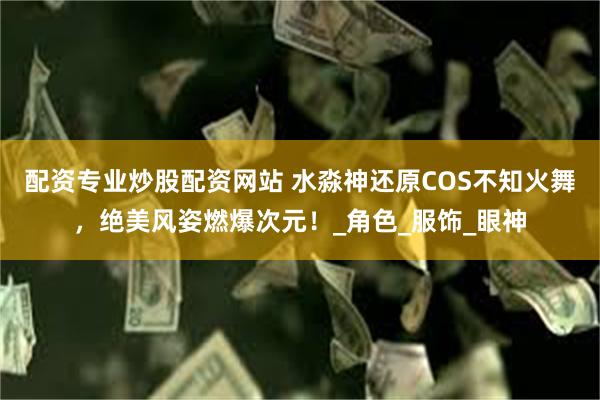 配资专业炒股配资网站 水淼神还原COS不知火舞，绝美风姿燃爆次元！_角色_服饰_眼神