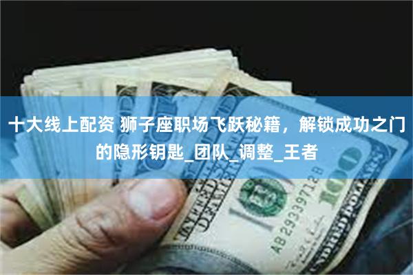 十大线上配资 狮子座职场飞跃秘籍，解锁成功之门的隐形钥匙_团队_调整_王者