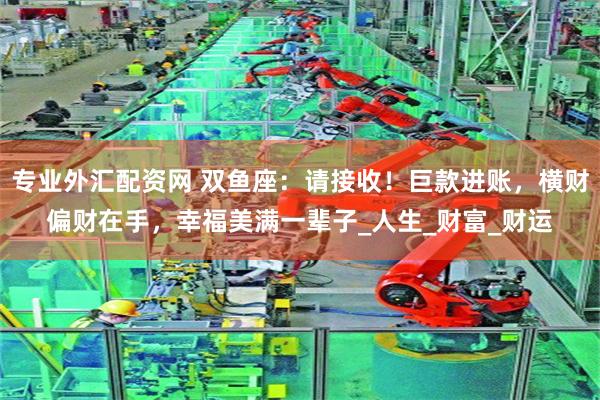 专业外汇配资网 双鱼座：请接收！巨款进账，横财偏财在手，幸福美满一辈子_人生_财富_财运