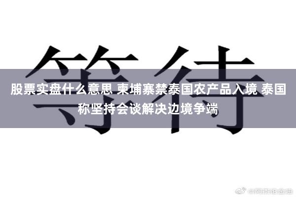 股票实盘什么意思 柬埔寨禁泰国农产品入境 泰国称坚持会谈解决边境争端