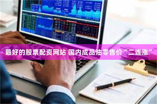 最好的股票配资网站 国内成品油零售价“二连涨”
