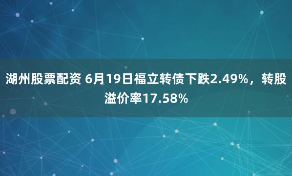 湖州股票配资 6月19日福立转债下跌2.49%，转股溢价率17.58%
