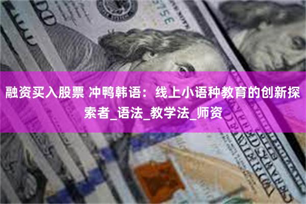 融资买入股票 冲鸭韩语：线上小语种教育的创新探索者_语法_教学法_师资