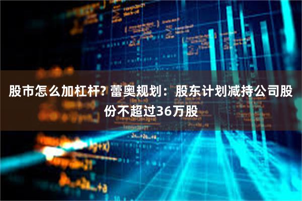 股市怎么加杠杆? 蕾奥规划：股东计划减持公司股份不超过36万股