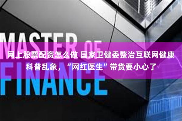 网上股票配资怎么做 国家卫健委整治互联网健康科普乱象，“网红医生”带货要小心了
