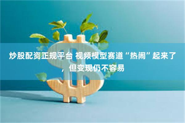 炒股配资正规平台 视频模型赛道“热闹”起来了，但变现仍不容易