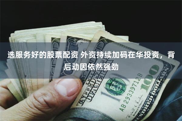 选服务好的股票配资 外资持续加码在华投资，背后动因依然强劲