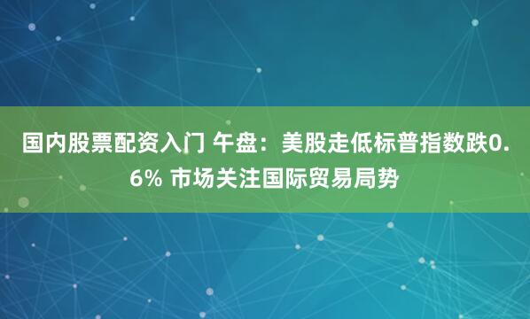 国内股票配资入门 午盘：美股走低标普指数跌0.6% 市场关注国际贸易局势