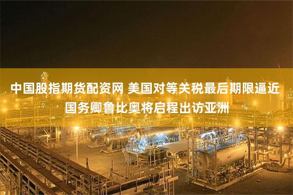 中国股指期货配资网 美国对等关税最后期限逼近 国务卿鲁比奥将启程出访亚洲