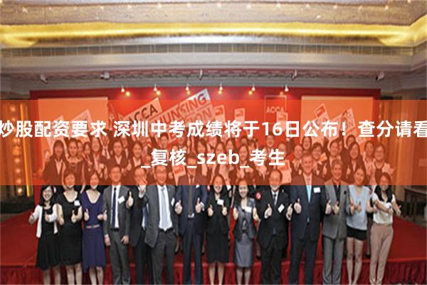 炒股配资要求 深圳中考成绩将于16日公布！查分请看_复核_szeb_考生