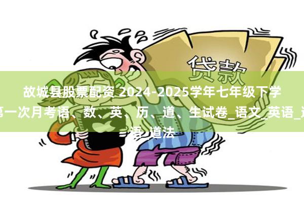 故城县股票配资 2024-2025学年七年级下学期第一次月考语、数、英、历、道、生试卷_语文_英语_道法