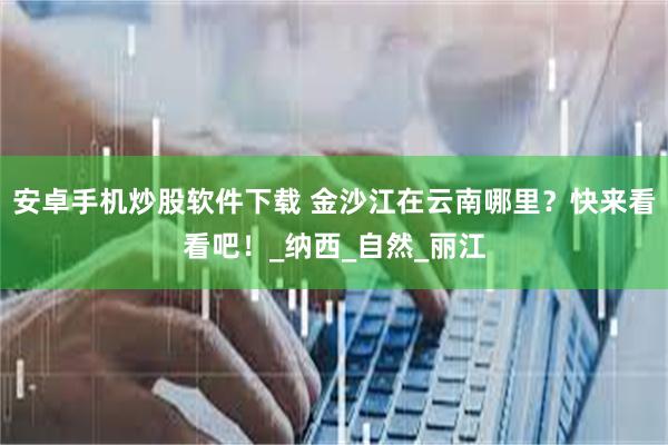 安卓手机炒股软件下载 金沙江在云南哪里？快来看看吧！_纳西_自然_丽江