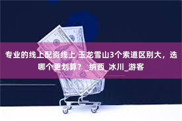 专业的线上配资线上 玉龙雪山3个索道区别大，选哪个更划算？_纳西_冰川_游客