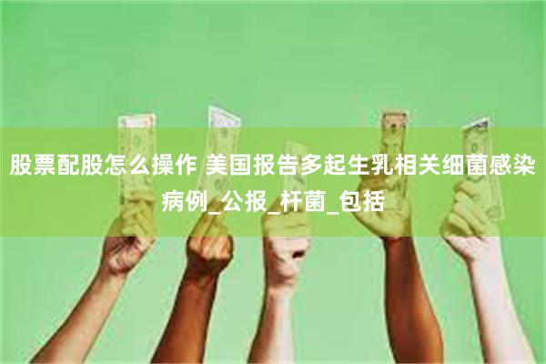 股票配股怎么操作 美国报告多起生乳相关细菌感染病例_公报_杆菌_包括