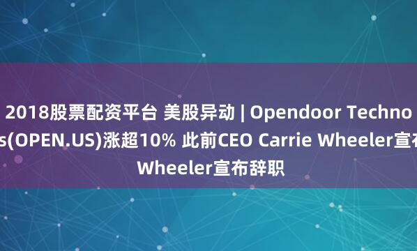 2018股票配资平台 美股异动 | Opendoor Technologies(OPEN.US)涨超10% 此前CEO Carrie Wheeler宣布辞职