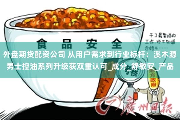 外盘期货配资公司 从用户需求到行业标杆：溪木源男士控油系列升级获双重认可_成分_舒敏安_产品
