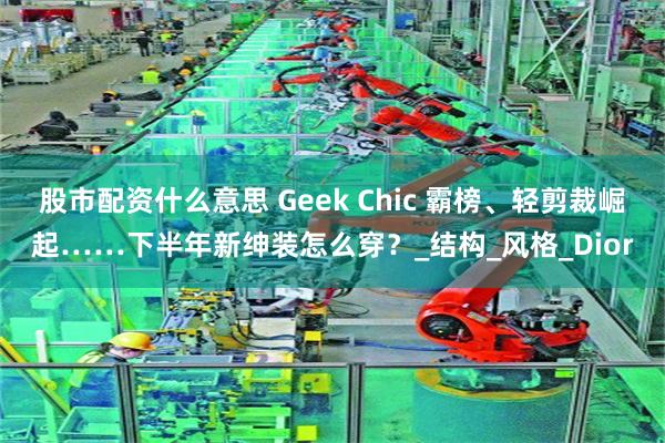 股市配资什么意思 Geek Chic 霸榜、轻剪裁崛起……下半年新绅装怎么穿？_结构_风格_Dior