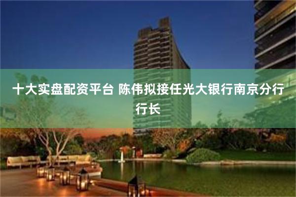 十大实盘配资平台 陈伟拟接任光大银行南京分行行长