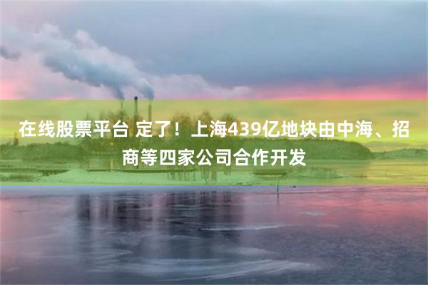 在线股票平台 定了！上海439亿地块由中海、招商等四家公司合作开发