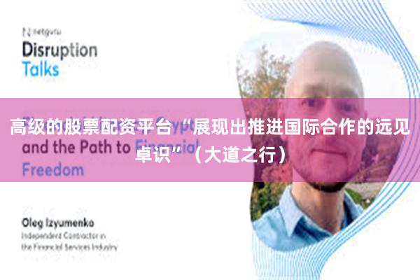 高级的股票配资平台 “展现出推进国际合作的远见卓识”（大道之行）