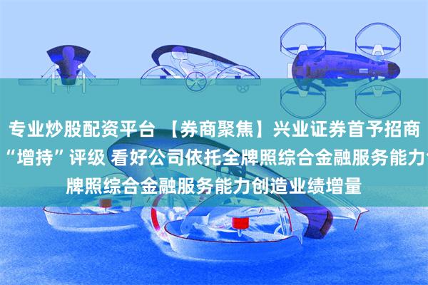 专业炒股配资平台 【券商聚焦】兴业证券首予招商证券(06099)“增持”评级 看好公司依托全牌照综合金融服务能力创造业绩增量